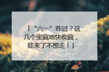 “六一”咋过？这几个宝藏地快收藏，娃来了不想走！