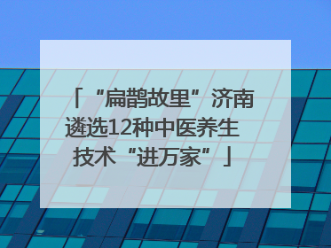 “扁鹊故里”济南遴选12种中医养生技术“进万家”