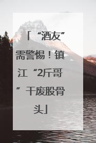 “酒友”需警惕！镇江“2斤哥”干废股骨头
