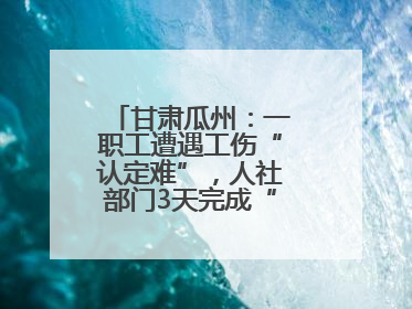 甘肃瓜州：一职工遭遇工伤“认定难”，人社部门3天完成“证据链闭环”