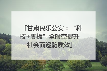甘肃民乐公安：“科技+脚板”全时空提升社会面巡防质效