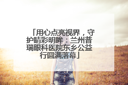用心点亮视界，守护睛彩明眸：兰州普瑞眼科医院东乡公益行圆满落幕