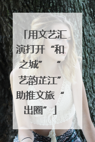 用文艺汇演打开“和之城” “艺韵芷江”助推文旅“出圈”