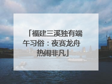福建三溪独有端午习俗：夜赛龙舟 热闹非凡