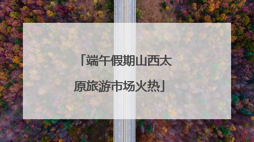 端午假期山西太原旅游市场火热