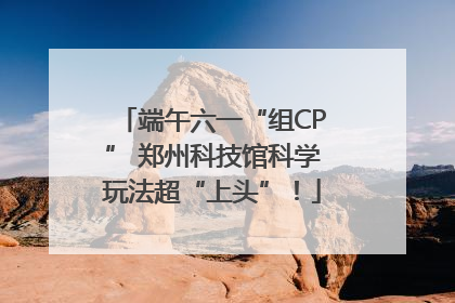 端午六一“组CP” 郑州科技馆科学玩法超“上头”！