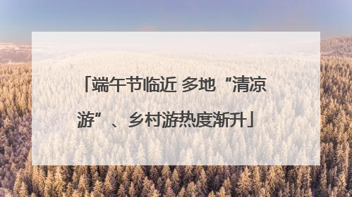 端午节临近 多地“清凉游”、乡村游热度渐升