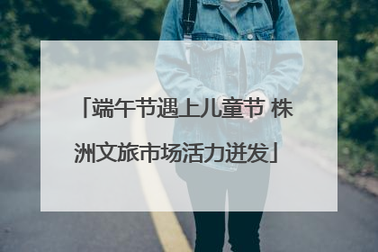 端午节遇上儿童节 株洲文旅市场活力迸发