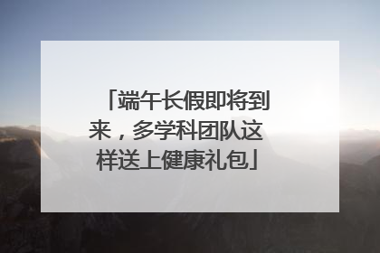 端午长假即将到来，多学科团队这样送上健康礼包