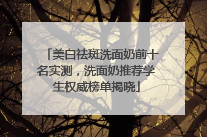 美白祛斑洗面奶前十名实测，洗面奶推荐学生权威榜单揭晓