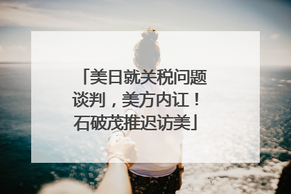 美日就关税问题谈判，美方内讧！石破茂推迟访美
