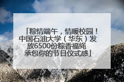 粽情端午，情暖校园！中国石油大学（华东）发放6500份粽香福绳 承包你的节日仪式感