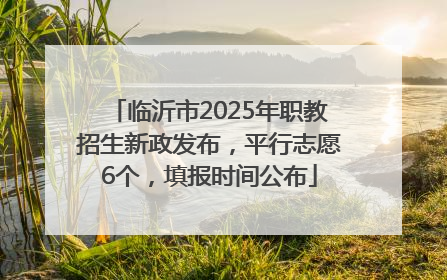 临沂市2025年职教招生新政发布，平行志愿6个，填报时间公布