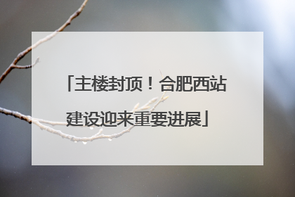 主楼封顶！合肥西站建设迎来重要进展