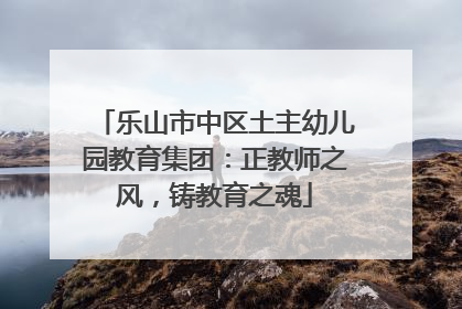 乐山市中区土主幼儿园教育集团：正教师之风，铸教育之魂