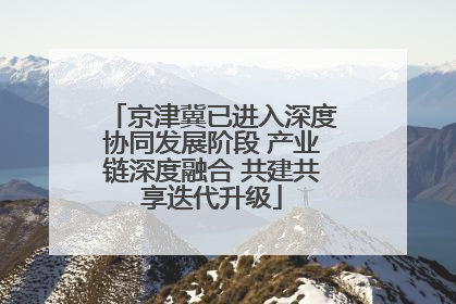 京津冀已进入深度协同发展阶段 产业链深度融合 共建共享迭代升级