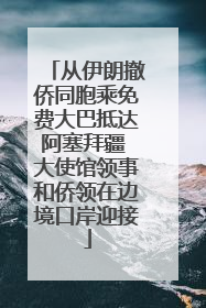 从伊朗撤侨同胞乘免费大巴抵达阿塞拜疆 大使馆领事和侨领在边境口岸迎接
