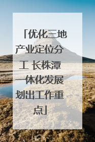 优化三地产业定位分工 长株潭一体化发展划出工作重点
