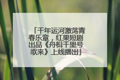 千年运河激荡青春乐章，红果短剧出品《舟楫千里号歌来》上线播出