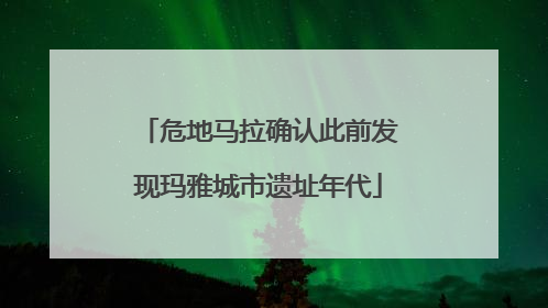 危地马拉确认此前发现玛雅城市遗址年代