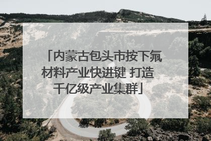 内蒙古包头市按下氟材料产业快进键 打造千亿级产业集群