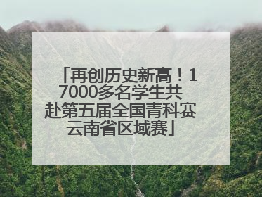 再创历史新高！17000多名学生共赴第五届全国青科赛云南省区域赛