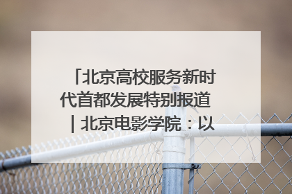 北京高校服务新时代首都发展特别报道｜北京电影学院：以光影为笔 绘就首都高质量发展新画卷