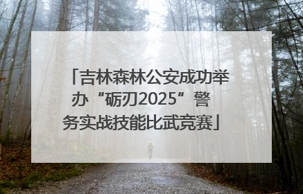 吉林森林公安成功举办“砺刃2025”警务实战技能比武竞赛