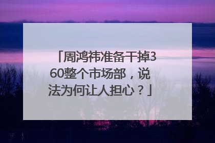 周鸿祎准备干掉360整个市场部，说法为何让人担心？