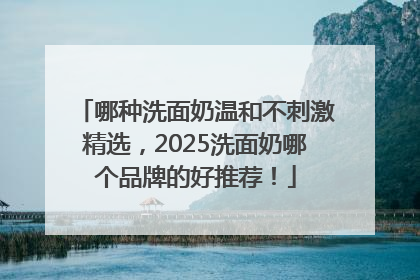 哪种洗面奶温和不刺激精选，2025洗面奶哪个品牌的好推荐！
