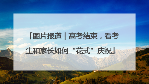 图片报道｜高考结束，看考生和家长如何“花式”庆祝