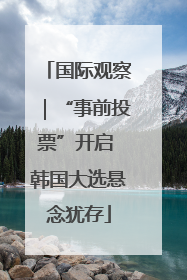 国际观察｜“事前投票”开启 韩国大选悬念犹存