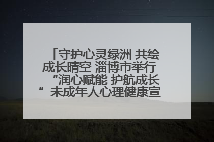 守护心灵绿洲 共绘成长晴空 淄博市举行“润心赋能 护航成长”未成年人心理健康宣传教育主题活动