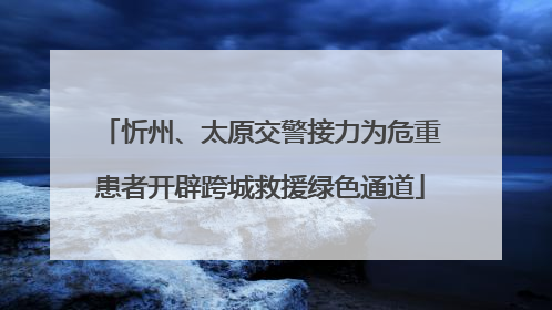 忻州、太原交警接力为危重患者开辟跨城救援绿色通道