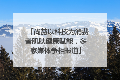 尚赫以科技为消费者肌肤健康赋能，多家媒体争相报道
