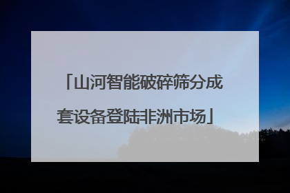 山河智能破碎筛分成套设备登陆非洲市场