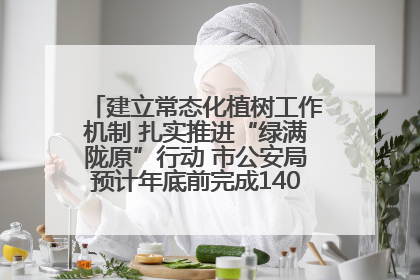 建立常态化植树工作机制 扎实推进“绿满陇原”行动 市公安局预计年底前完成1402亩绿化任务