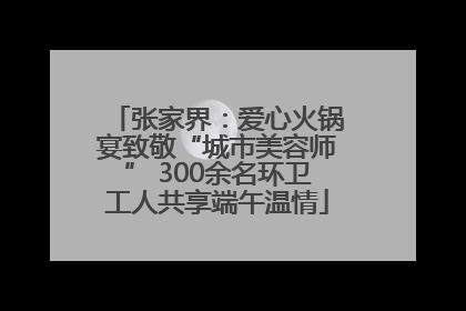 张家界：爱心火锅宴致敬“城市美容师” 300余名环卫工人共享端午温情