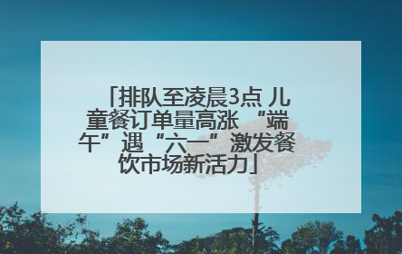 排队至凌晨3点 儿童餐订单量高涨 “端午”遇“六一”激发餐饮市场新活力