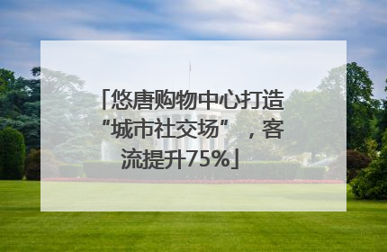 悠唐购物中心打造“城市社交场”，客流提升75%