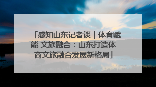 感知山东记者谈｜体育赋能 文旅融合：山东打造体商文旅融合发展新格局