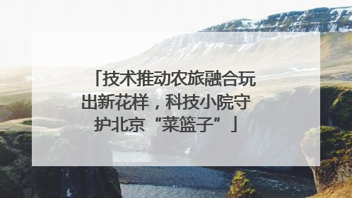 技术推动农旅融合玩出新花样，科技小院守护北京“菜篮子”