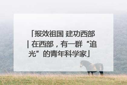 报效祖国 建功西部｜在西部，有一群“追光”的青年科学家