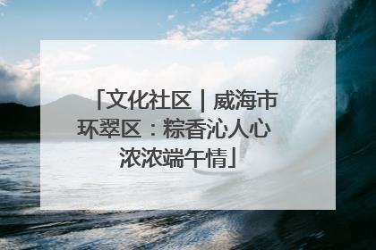 文化社区｜威海市环翠区：粽香沁人心 浓浓端午情