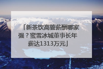 新茶饮高管薪酬哪家强？蜜雪冰城董事长年薪达1313万元