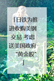 日铁为推进收购美钢交易 考虑送美国政府“黄金股”