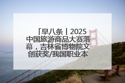 早八条丨2025中国旅游商品大赛落幕，吉林省博物院文创获奖/我国职业本科高校加速扩容