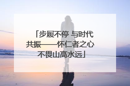 步履不停 与时代共振——怀仁者之心 不畏山高水远