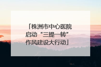 株洲市中心医院启动“三提一转”作风建设大行动