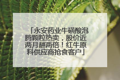 永安药业牛磺酸泡腾颗粒热卖，股价近两月翻两倍！红牛原料供应商抢食客户